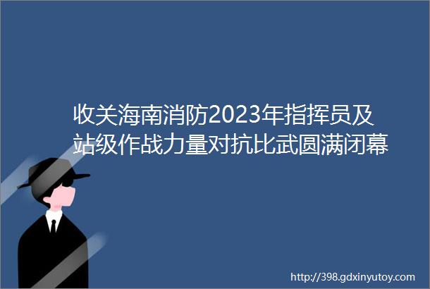 收关海南消防2023年指挥员及站级作战力量对抗比武圆满闭幕